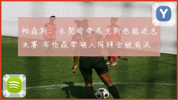 帕森斯：东契奇带尼克斯也能进总决赛 布伦森带湖人同样会被淘汰