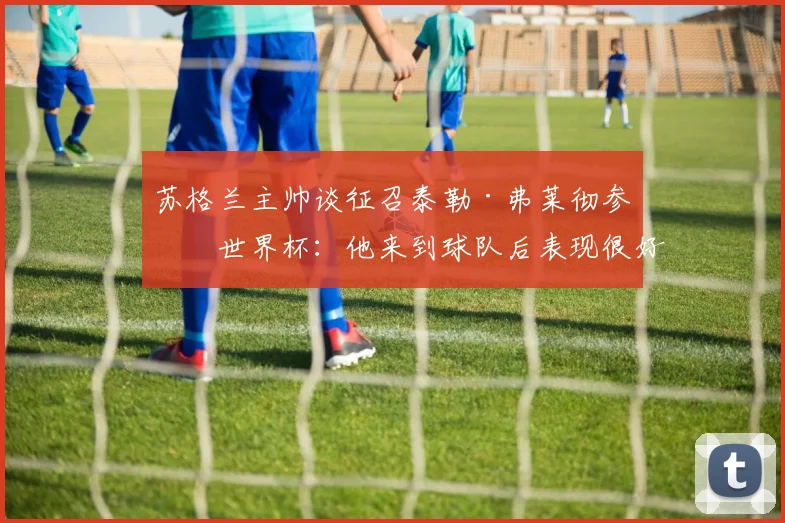 苏格兰主帅谈征召泰勒·弗莱彻参加世界杯：他来到球队后表现很好